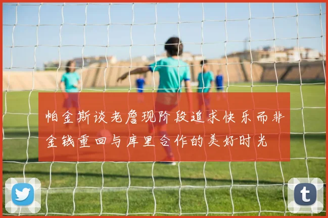 帕金斯谈老詹现阶段追求快乐而非金钱重回与库里合作的美好时光