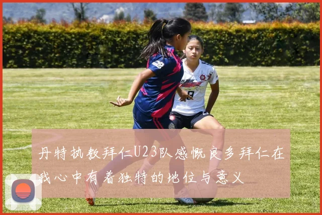 丹特执教拜仁U23队感慨良多拜仁在我心中有着独特的地位与意义