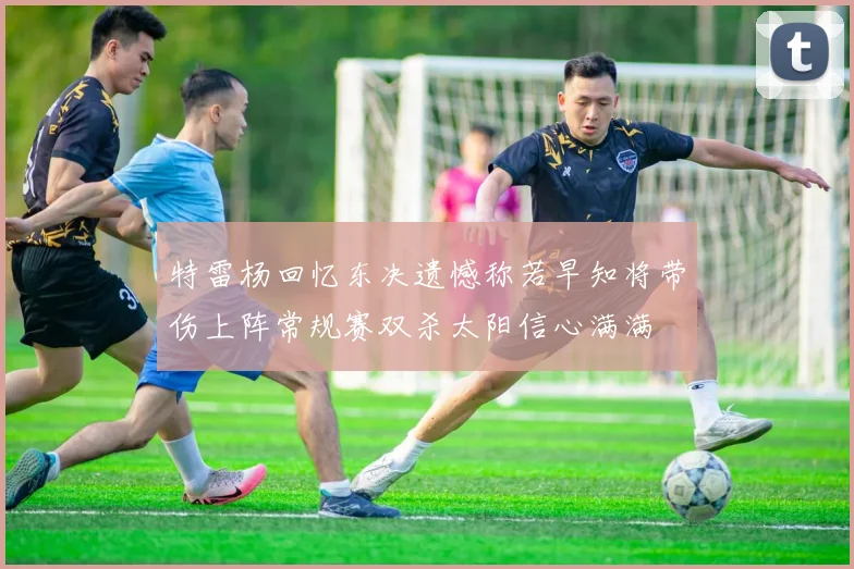 特雷杨回忆东决遗憾称若早知将带伤上阵常规赛双杀太阳信心满满