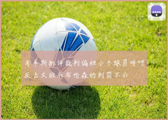 考辛斯批评裁判偏袒小个球员呼吁反击文班和布伦森的判罚不公