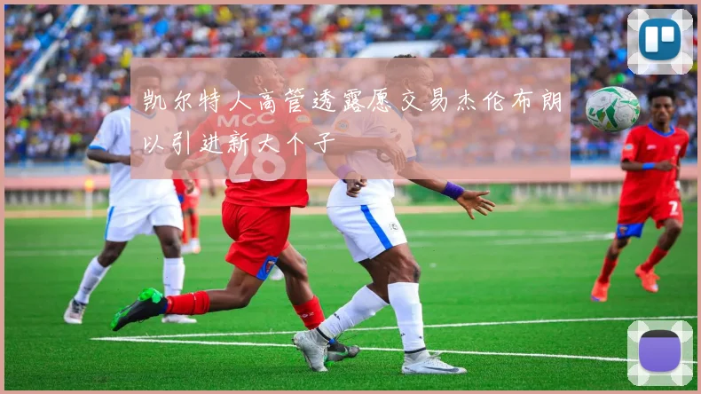 凯尔特人高管透露愿交易杰伦布朗以引进新大个子
