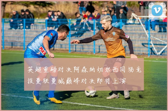 英超重磅对决阿森纳切尔西同场竞技曼联曼城巅峰对决即将上演