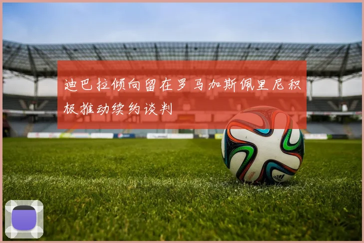迪巴拉倾向留在罗马加斯佩里尼积极推动续约谈判