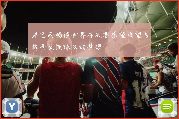 库巴西畅谈世界杯决赛愿望渴望与梅西交换球衣的梦想