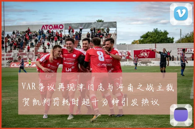 VAR争议再现津门虎与河南之战主裁贺凯判罚耗时超十分钟引发热议