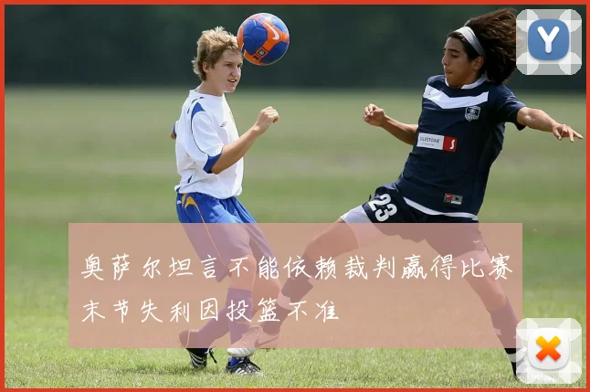 奥萨尔坦言不能依赖裁判赢得比赛末节失利因投篮不准