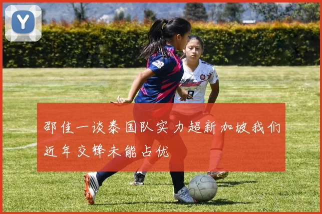 邵佳一谈泰国队实力超新加坡我们近年交锋未能占优