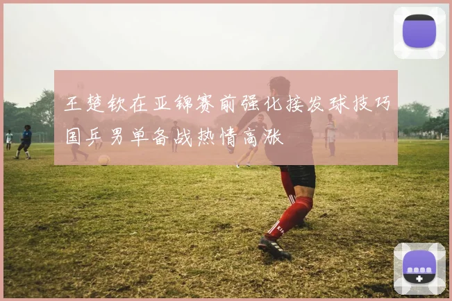 王楚钦在亚锦赛前强化接发球技巧国乒男单备战热情高涨