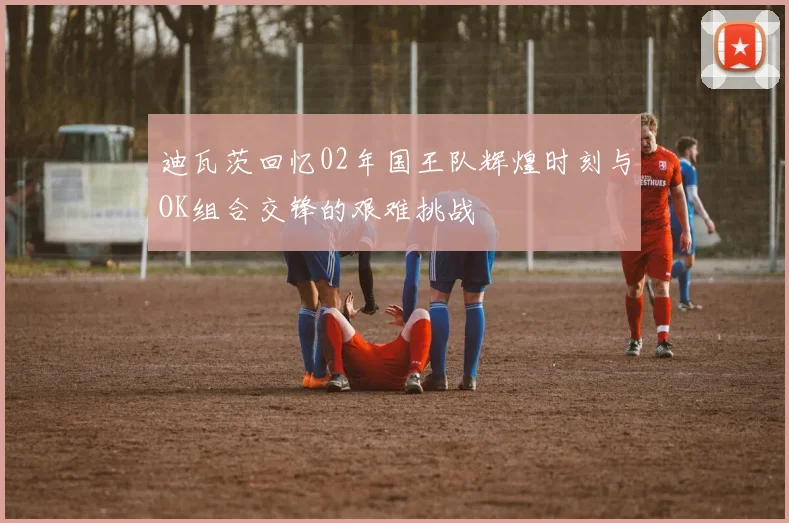 迪瓦茨回忆02年国王队辉煌时刻与OK组合交锋的艰难挑战