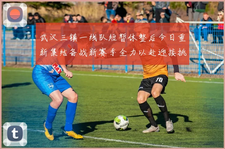武汉三镇一线队短暂休整后今日重新集结备战新赛季全力以赴迎接挑战