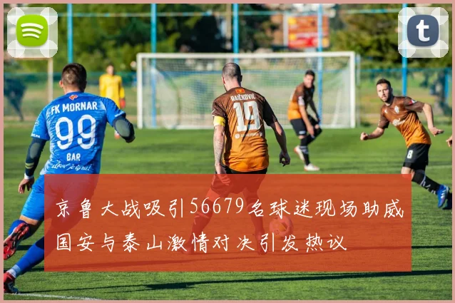 京鲁大战吸引56679名球迷现场助威国安与泰山激情对决引发热议