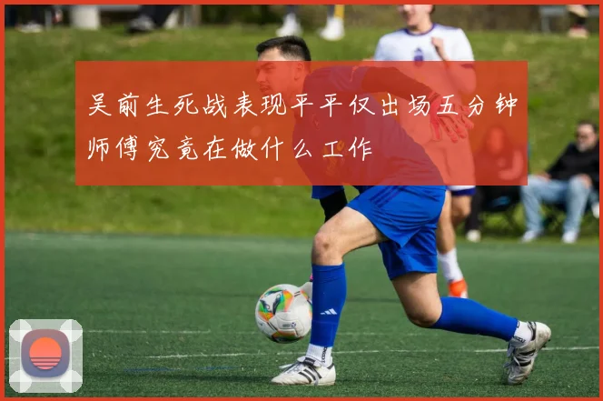 吴前生死战表现平平仅出场五分钟师傅究竟在做什么工作