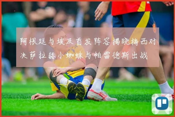 阿根廷与埃及首发阵容揭晓梅西对决萨拉赫小蜘蛛与帕雷德斯出战