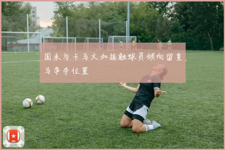 国米与卡马文加接触球员倾向留皇马争夺位置