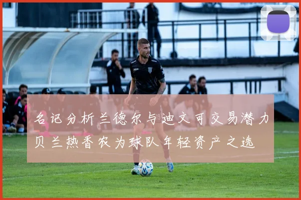 名记分析兰德尔与迪文可交易潜力贝兰热香农为球队年轻资产之选