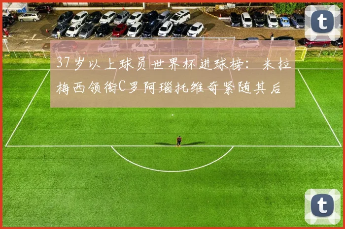 37岁以上球员世界杯进球榜：米拉梅西领衔C罗阿瑙托维奇紧随其后