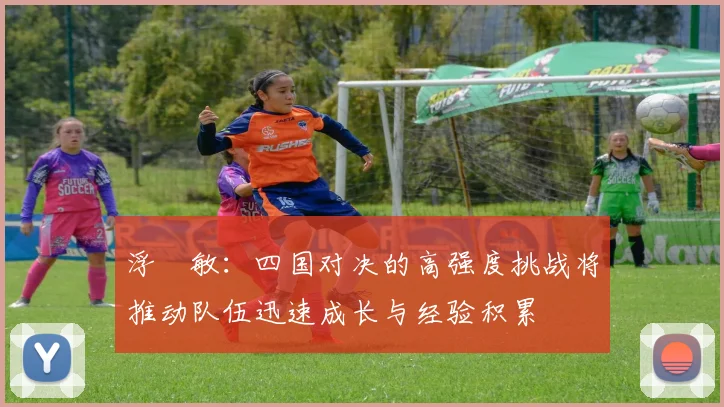 浮嶋敏：四国对决的高强度挑战将推动队伍迅速成长与经验积累