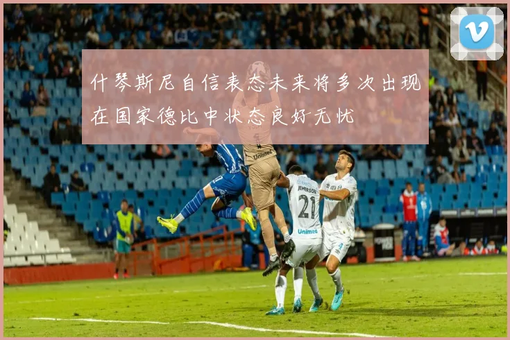 什琴斯尼自信表态未来将多次出现在国家德比中状态良好无忧