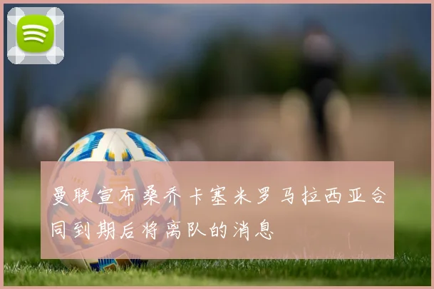 曼联宣布桑乔卡塞米罗马拉西亚合同到期后将离队的消息