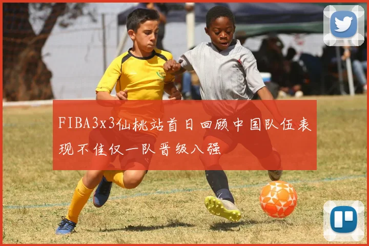FIBA3x3仙桃站首日回顾中国队伍表现不佳仅一队晋级八强
